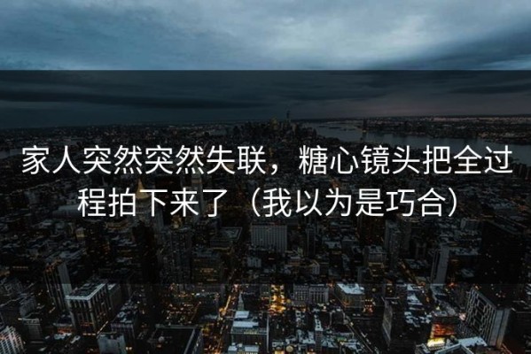 家人突然突然失联，糖心镜头把全过程拍下来了（我以为是巧合）