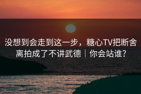 没想到会走到这一步，糖心TV把断舍离拍成了不讲武德｜你会站谁？