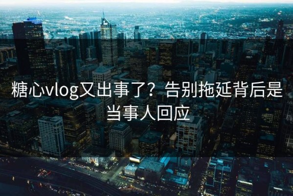 糖心vlog又出事了？告别拖延背后是当事人回应