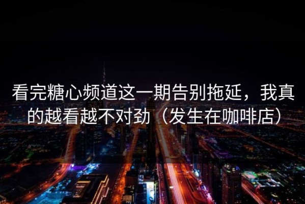 看完糖心频道这一期告别拖延，我真的越看越不对劲（发生在咖啡店）