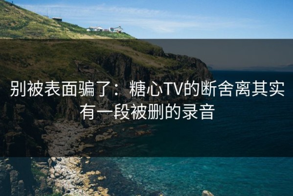 别被表面骗了：糖心TV的断舍离其实有一段被删的录音