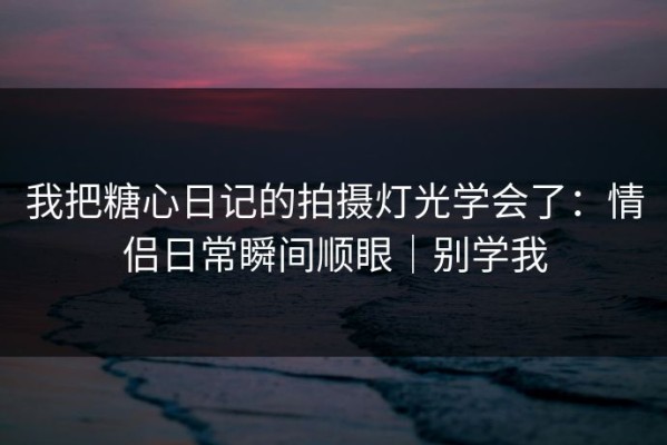 我把糖心日记的拍摄灯光学会了：情侣日常瞬间顺眼｜别学我