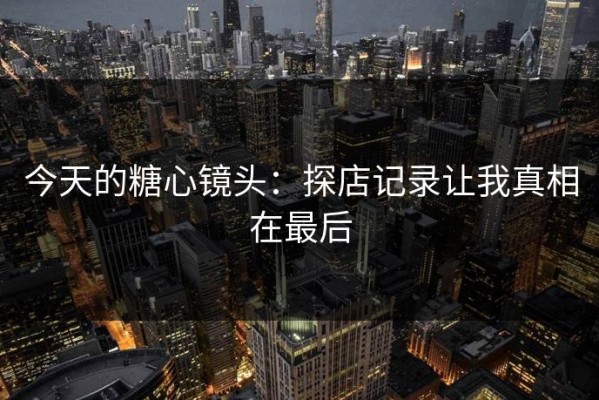 今天的糖心镜头：探店记录让我真相在最后