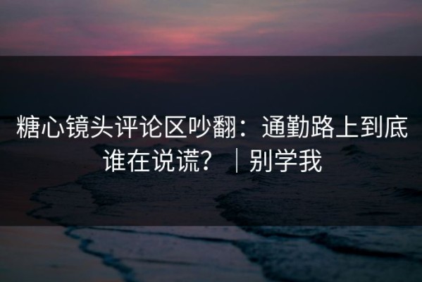 糖心镜头评论区吵翻：通勤路上到底谁在说谎？｜别学我