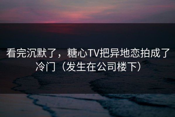 看完沉默了，糖心TV把异地恋拍成了冷门（发生在公司楼下）