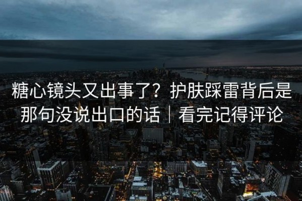 糖心镜头又出事了？护肤踩雷背后是那句没说出口的话｜看完记得评论