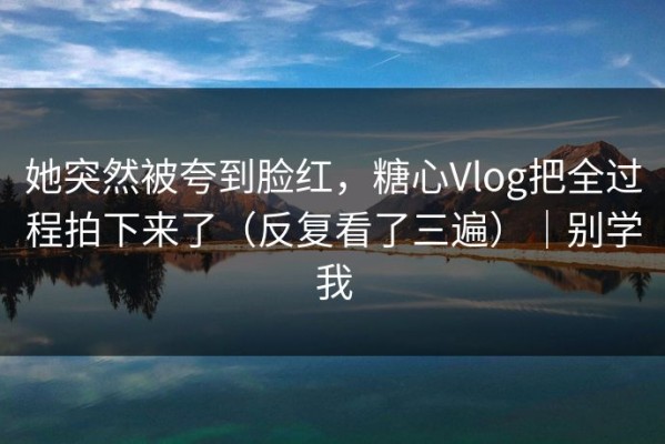 她突然被夸到脸红，糖心Vlog把全过程拍下来了（反复看了三遍）｜别学我