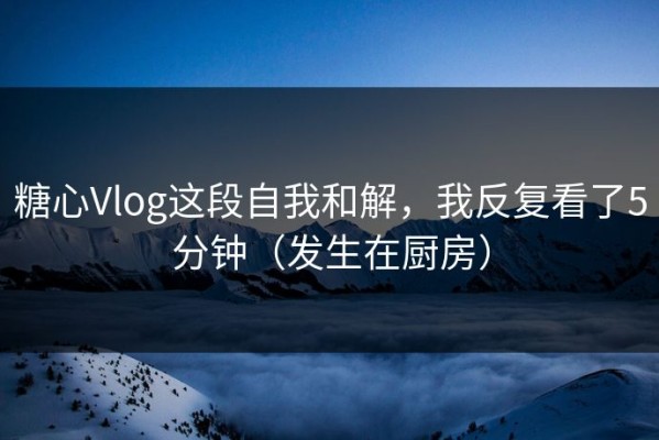 糖心Vlog这段自我和解，我反复看了5分钟（发生在厨房）