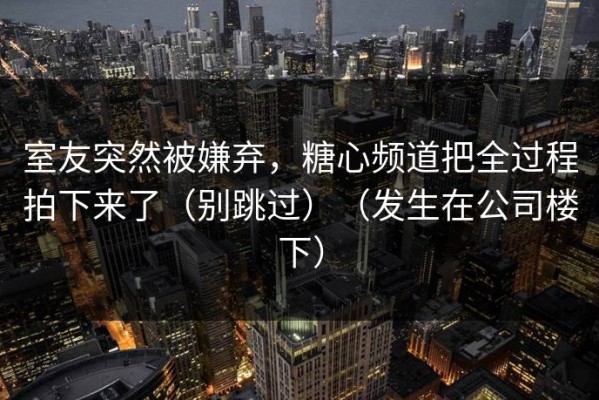 室友突然被嫌弃，糖心频道把全过程拍下来了（别跳过）（发生在公司楼下）