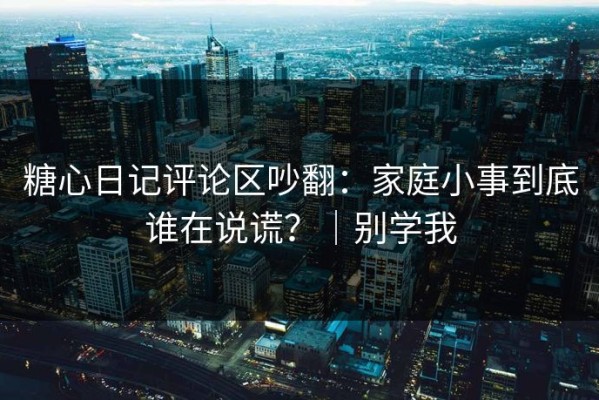 糖心日记评论区吵翻：家庭小事到底谁在说谎？｜别学我