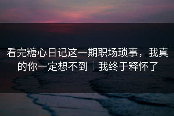 看完糖心日记这一期职场琐事，我真的你一定想不到｜我终于释怀了