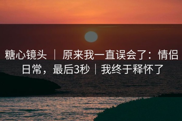 糖心镜头 ｜ 原来我一直误会了：情侣日常，最后3秒｜我终于释怀了