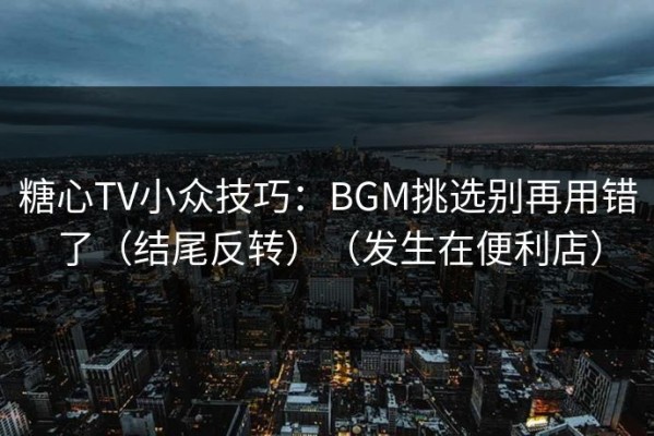 糖心TV小众技巧：BGM挑选别再用错了（结尾反转）（发生在便利店）