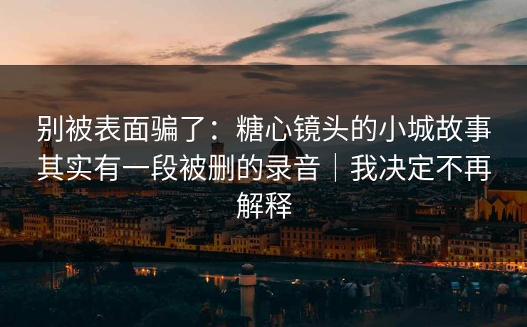别被表面骗了：糖心镜头的小城故事其实有一段被删的录音｜我决定不再解释