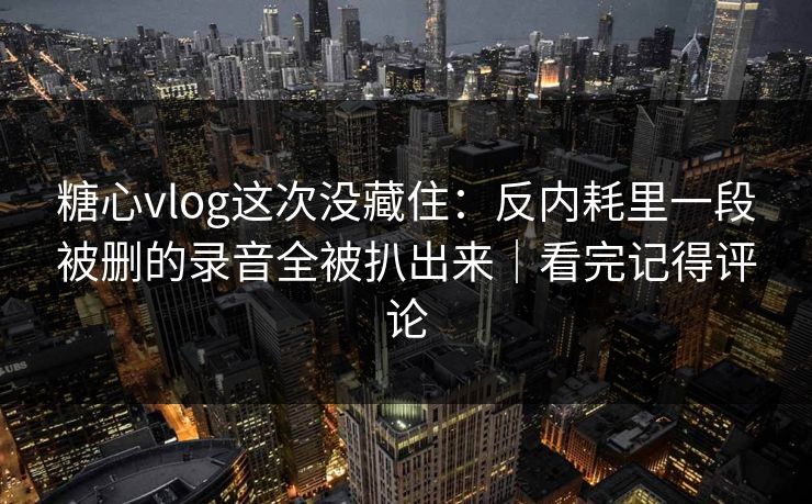 糖心vlog这次没藏住：反内耗里一段被删的录音全被扒出来｜看完记得评论