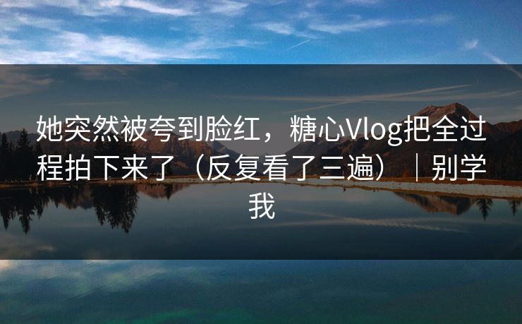她突然被夸到脸红，糖心Vlog把全过程拍下来了（反复看了三遍）｜别学我