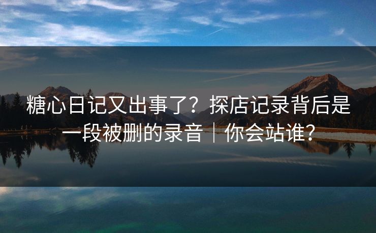 糖心日记又出事了？探店记录背后是一段被删的录音｜你会站谁？