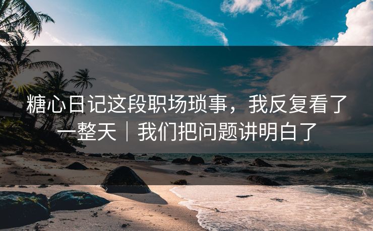 糖心日记这段职场琐事，我反复看了一整天｜我们把问题讲明白了