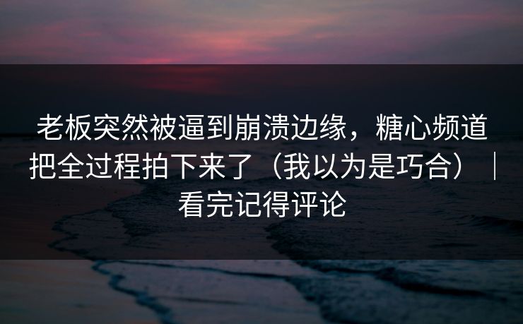 老板突然被逼到崩溃边缘，糖心频道把全过程拍下来了（我以为是巧合）｜看完记得评论