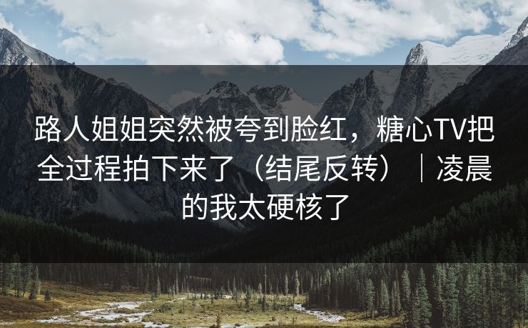 路人姐姐突然被夸到脸红，糖心TV把全过程拍下来了（结尾反转）｜凌晨的我太硬核了