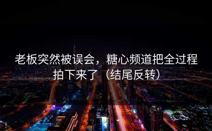 老板突然被误会，糖心频道把全过程拍下来了（结尾反转）