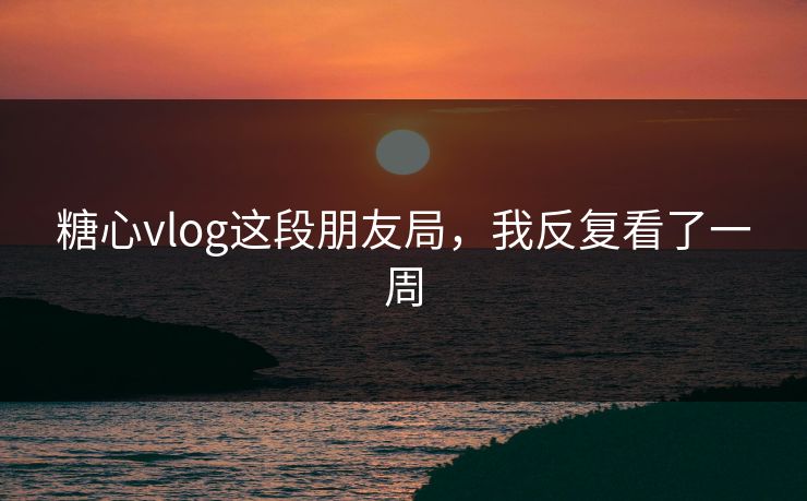 糖心vlog这段朋友局，我反复看了一周