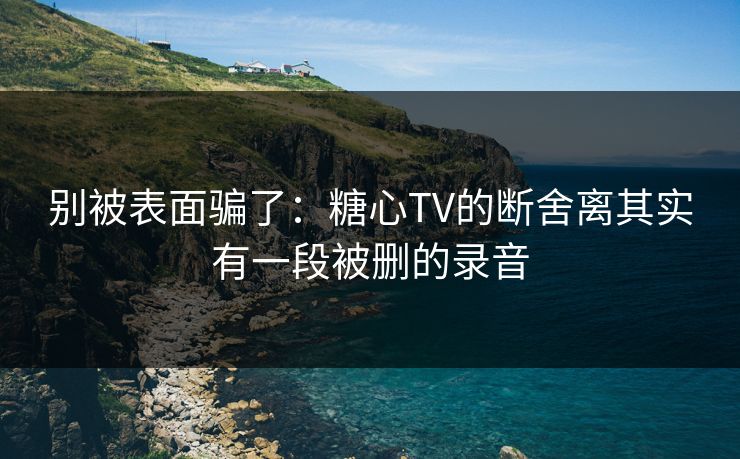 别被表面骗了：糖心TV的断舍离其实有一段被删的录音