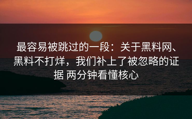 最容易被跳过的一段：关于黑料网、黑料不打烊，我们补上了被忽略的证据 两分钟看懂核心