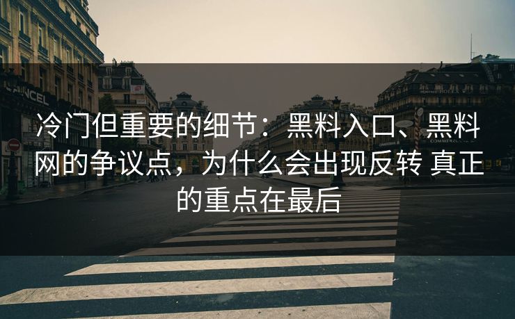 冷门但重要的细节：黑料入口、黑料网的争议点，为什么会出现反转 真正的重点在最后