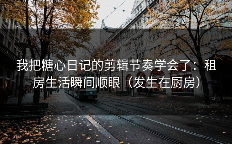 我把糖心日记的剪辑节奏学会了：租房生活瞬间顺眼（发生在厨房）