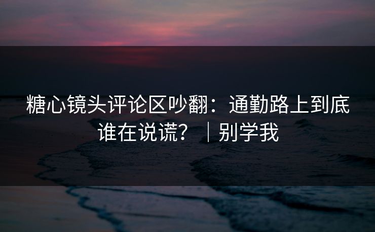 糖心镜头评论区吵翻：通勤路上到底谁在说谎？｜别学我