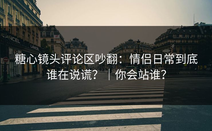 糖心镜头评论区吵翻：情侣日常到底谁在说谎？｜你会站谁？