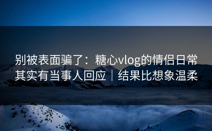 别被表面骗了：糖心vlog的情侣日常其实有当事人回应｜结果比想象温柔