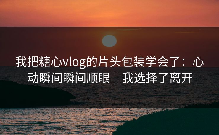 我把糖心vlog的片头包装学会了：心动瞬间瞬间顺眼｜我选择了离开