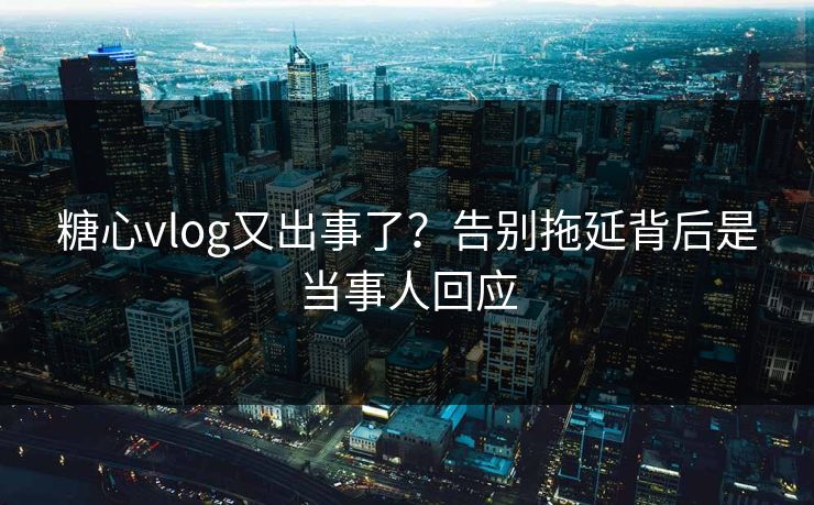 糖心vlog又出事了？告别拖延背后是当事人回应