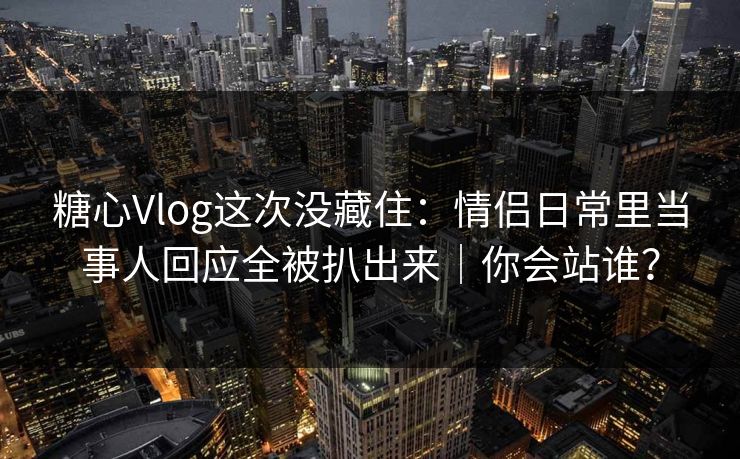 糖心Vlog这次没藏住：情侣日常里当事人回应全被扒出来｜你会站谁？