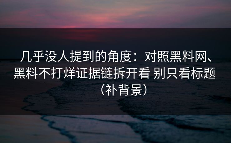 几乎没人提到的角度：对照黑料网、黑料不打烊证据链拆开看 别只看标题 （补背景）