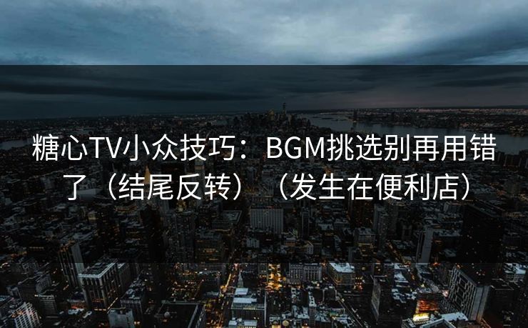 糖心TV小众技巧：BGM挑选别再用错了（结尾反转）（发生在便利店）