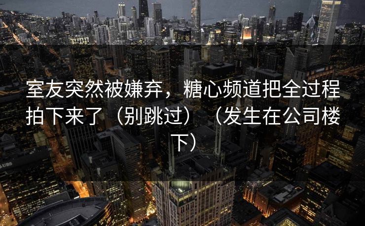 室友突然被嫌弃，糖心频道把全过程拍下来了（别跳过）（发生在公司楼下）