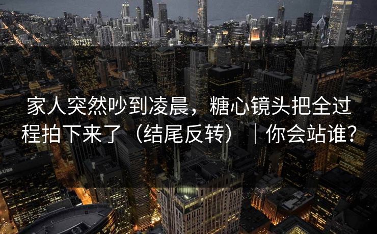 家人突然吵到凌晨，糖心镜头把全过程拍下来了（结尾反转）｜你会站谁？