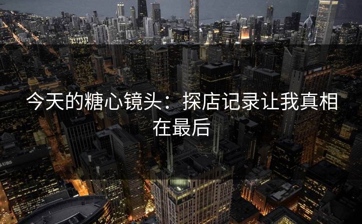 今天的糖心镜头：探店记录让我真相在最后