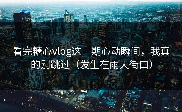 看完糖心vlog这一期心动瞬间，我真的别跳过（发生在雨天街口）