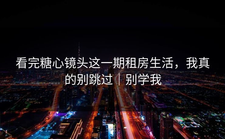 看完糖心镜头这一期租房生活，我真的别跳过｜别学我