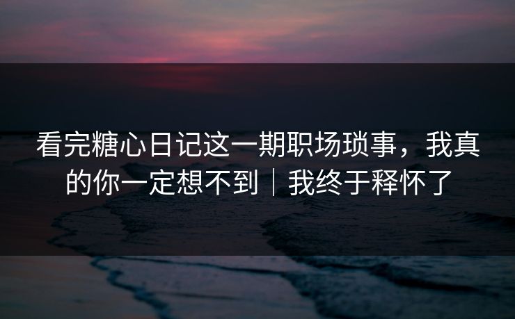 看完糖心日记这一期职场琐事，我真的你一定想不到｜我终于释怀了