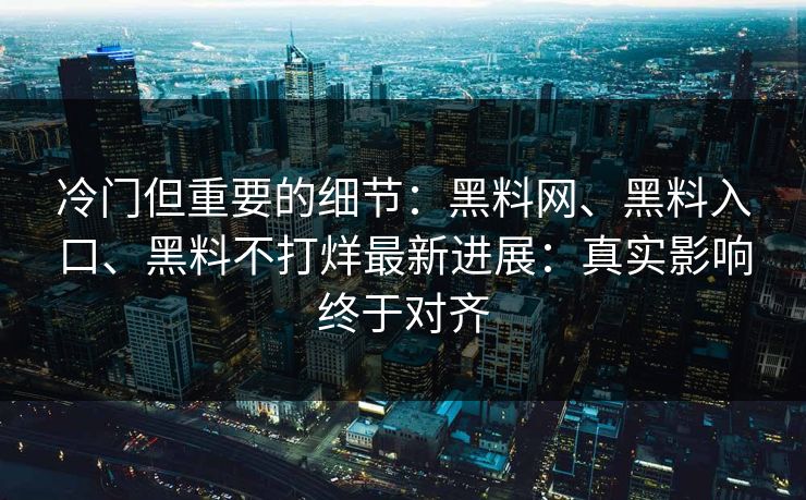 冷门但重要的细节：黑料网、黑料入口、黑料不打烊最新进展：真实影响终于对齐
