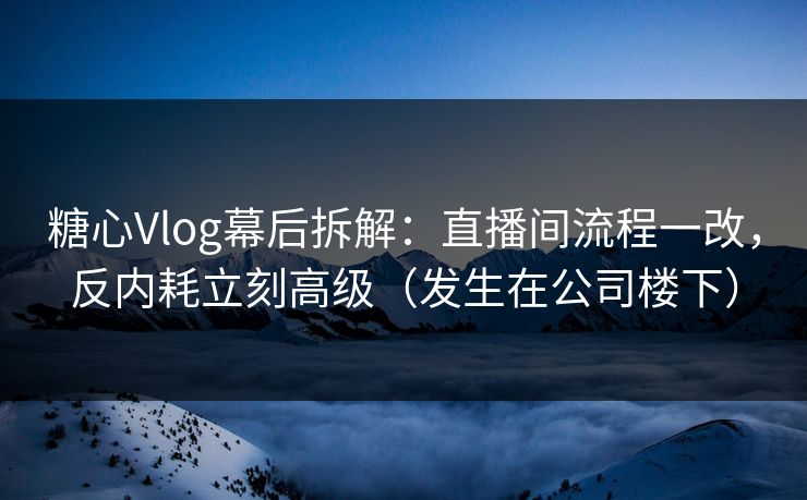 糖心Vlog幕后拆解：直播间流程一改，反内耗立刻高级（发生在公司楼下）