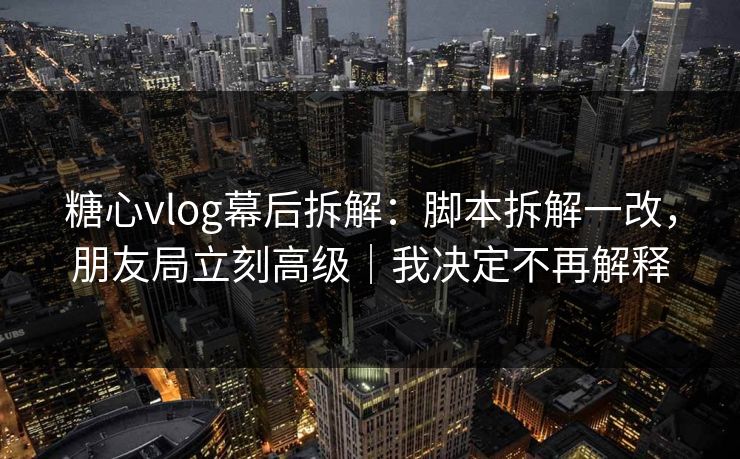 糖心vlog幕后拆解：脚本拆解一改，朋友局立刻高级｜我决定不再解释