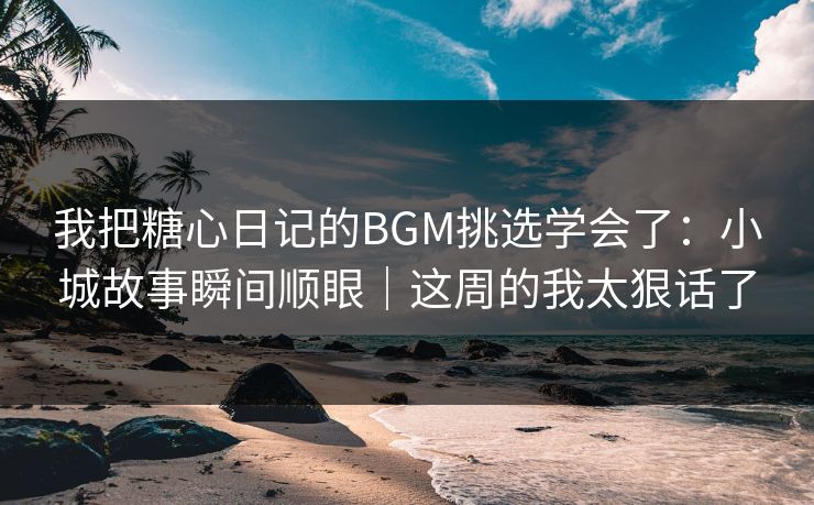 我把糖心日记的BGM挑选学会了：小城故事瞬间顺眼｜这周的我太狠话了