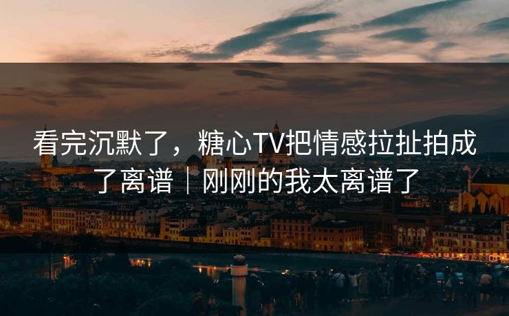 看完沉默了，糖心TV把情感拉扯拍成了离谱｜刚刚的我太离谱了
