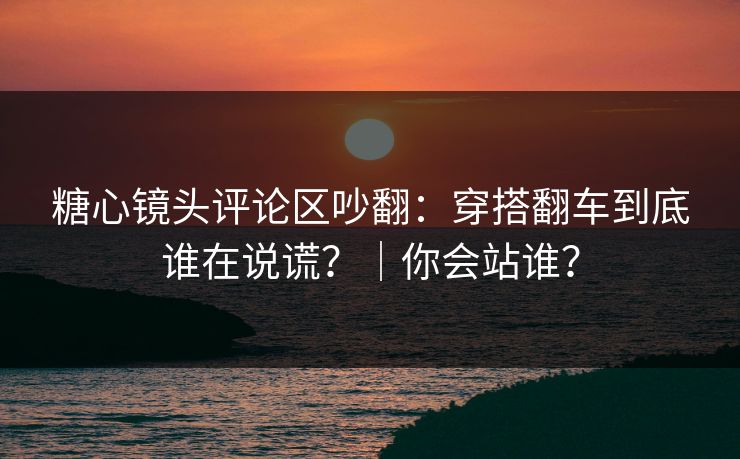 糖心镜头评论区吵翻：穿搭翻车到底谁在说谎？｜你会站谁？